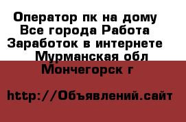 Оператор пк на дому - Все города Работа » Заработок в интернете   . Мурманская обл.,Мончегорск г.